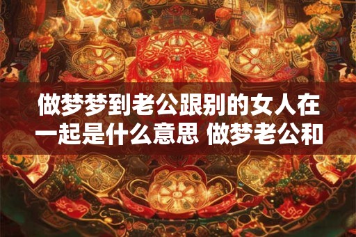 做梦梦到老公跟别的女人在一起是什么意思 做梦老公和别人在一起是什么意思 做梦梦到老公跟别的女人在一起是什么意思 做梦老公和别人在一起是什么意思