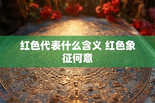 红色代表什么含义 红色象征何意 红色代表什么含义 红色象征何意