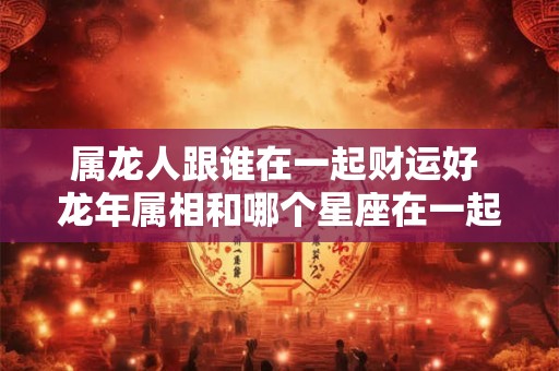 属龙人跟谁在一起财运好 龙年属相和哪个星座在一起财运亨通