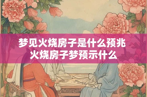 梦见火烧房子是什么预兆 火烧房子梦预示什么 梦见火烧房子是什么预兆 火烧房子梦预示什么