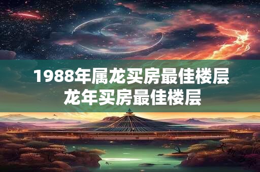 1988年属龙买房最佳楼层 龙年买房最佳楼层 1988年属龙买房最佳楼层 龙年买房最佳楼层