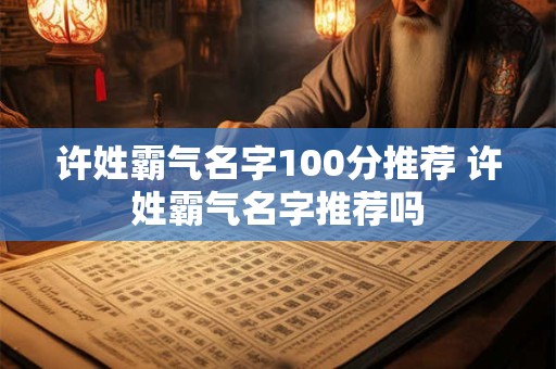 许姓霸气名字100分推荐 许姓霸气名字推荐吗 许姓霸气名字100分推荐 许姓霸气名字推荐吗