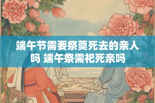 端午节需要祭奠死去的亲人吗 端午祭需祀死亲吗