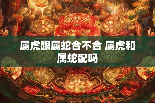 属虎跟属蛇合不合 属虎和属蛇配吗 属虎跟属蛇合不合 属虎和属蛇配吗