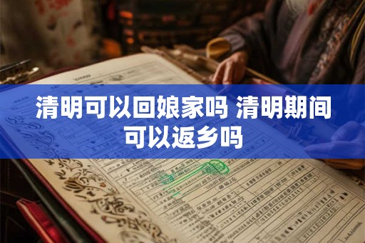 清明可以回娘家吗 清明期间可以返乡吗 清明可以回娘家吗 清明期间可以返乡吗