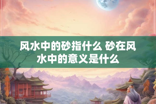 风水中的砂指什么 砂在风水中的意义是什么