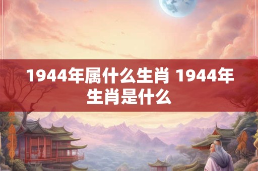 1944年属什么生肖 1944年生肖是什么 1944年属什么生肖 1944年生肖是什么