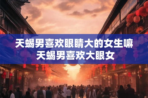 天蝎男喜欢眼睛大的女生嘛 天蝎男喜欢大眼女
