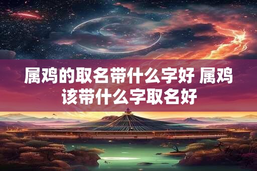 属鸡的取名带什么字好 属鸡该带什么字取名好