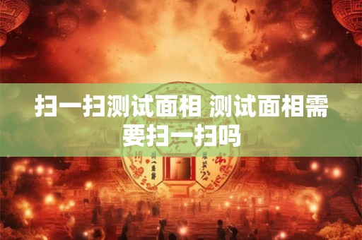 扫一扫测试面相 测试面相需要扫一扫吗 扫一扫测试面相 测试面相需要扫一扫吗