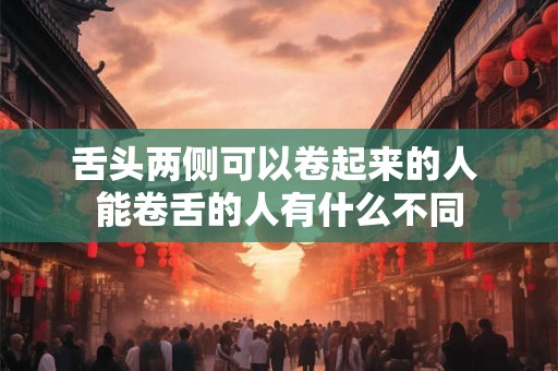 舌头两侧可以卷起来的人 能卷舌的人有什么不同 舌头两侧可以卷起来的人 能卷舌的人有什么不同