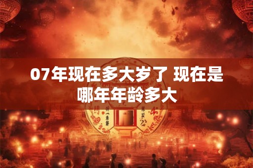 07年现在多大岁了 现在是哪年年龄多大