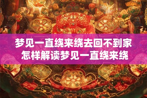 梦见一直绕来绕去回不到家 怎样解读梦见一直绕来绕去回不到家