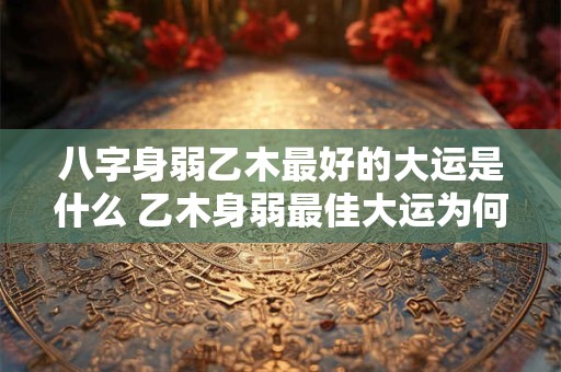 八字身弱乙木最好的大运是什么 乙木身弱最佳大运为何