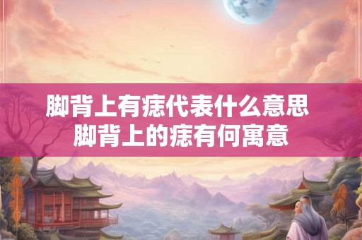 脚背上有痣代表什么意思 脚背上的痣有何寓意