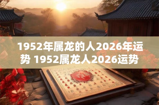 1952年属龙的人2026年运势 1952属龙人2026运势如何 1952年属龙的人2026年运势 1952属龙人2026运势如何