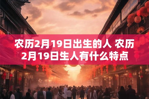 农历2月19日出生的人 农历2月19日生人有什么特点 农历2月19日出生的人 农历2月19日生人有什么特点