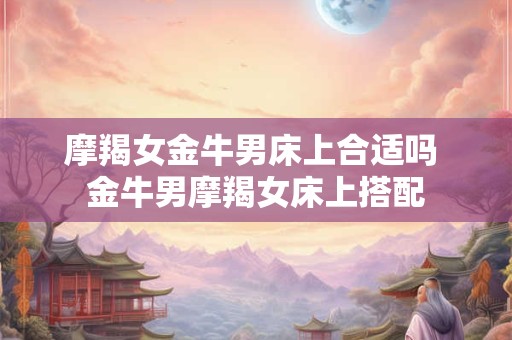 摩羯女金牛男床上合适吗 金牛男摩羯女床上搭配 摩羯女金牛男床上合适吗 金牛男摩羯女床上搭配