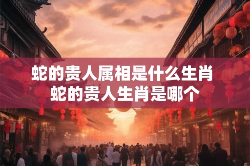 蛇的贵人属相是什么生肖 蛇的贵人生肖是哪个 蛇的贵人属相是什么生肖 蛇的贵人生肖是哪个