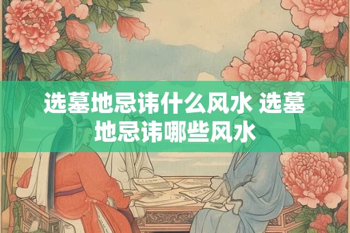 选墓地忌讳什么风水 选墓地忌讳哪些风水 选墓地忌讳什么风水 选墓地忌讳哪些风水
