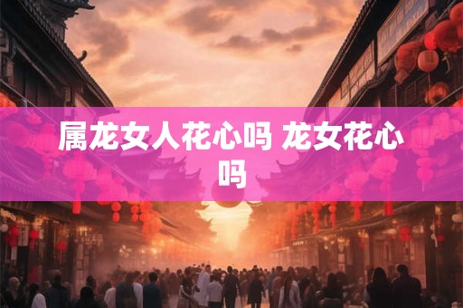 属龙女人花心吗 龙女花心吗