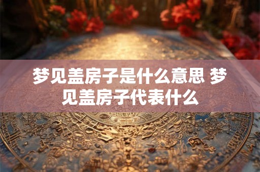梦见盖房子是什么意思 梦见盖房子代表什么