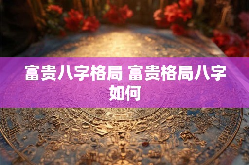 富贵八字格局 富贵格局八字如何 富贵八字格局 富贵格局八字如何