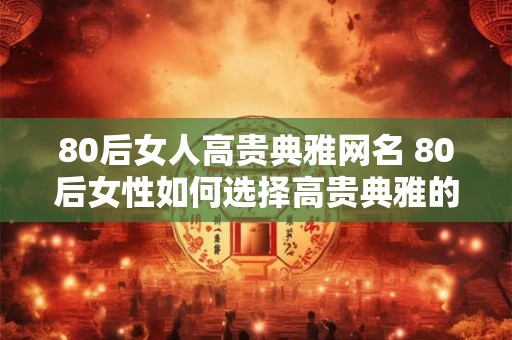 80后女人高贵典雅网名 80后女性如何选择高贵典雅的网名
