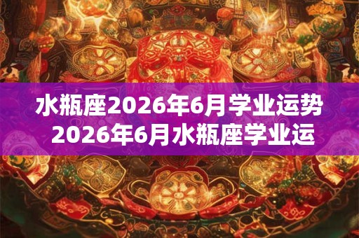 水瓶座2026年6月学业运势 2026年6月水瓶座学业运势如何 水瓶座2026年6月学业运势 2026年6月水瓶座学业运势如何