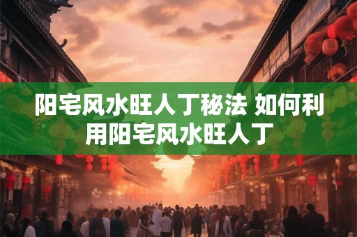 阳宅风水旺人丁秘法 如何利用阳宅风水旺人丁