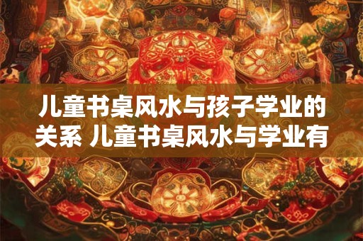 儿童书桌风水与孩子学业的关系 儿童书桌风水与学业有关吗