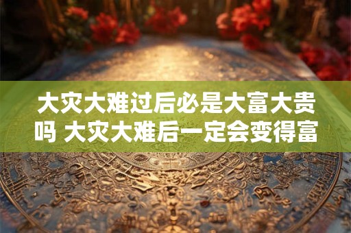 大灾大难过后必是大富大贵吗 大灾大难后一定会变得富裕吗 大灾大难过后必是大富大贵吗 大灾大难后一定会变得富裕吗