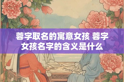 蓉字取名的寓意女孩 蓉字女孩名字的含义是什么 蓉字取名的寓意女孩 蓉字女孩名字的含义是什么