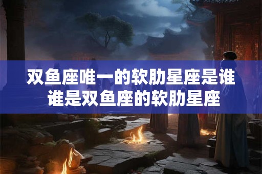 双鱼座唯一的软肋星座是谁 谁是双鱼座的软肋星座 双鱼座唯一的软肋星座是谁 谁是双鱼座的软肋星座