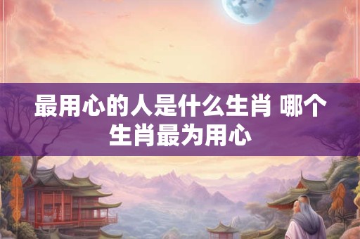 最用心的人是什么生肖 哪个生肖最为用心 最用心的人是什么生肖 哪个生肖最为用心