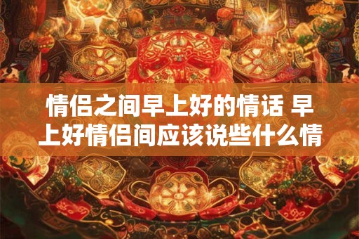 情侣之间早上好的情话 早上好情侣间应该说些什么情话呢 情侣之间早上好的情话 早上好情侣间应该说些什么情话呢