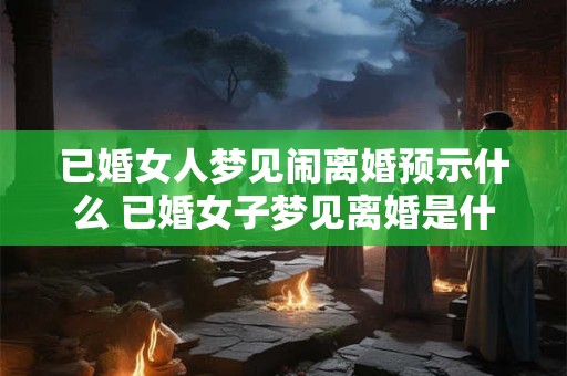 已婚女人梦见闹离婚预示什么 已婚女子梦见离婚是什么预兆