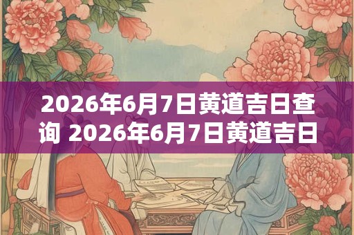 2026年6月7日黄道吉日查询 2026年6月7日黄道吉日是哪天 2026年6月7日黄道吉日查询 2026年6月7日黄道吉日是哪天