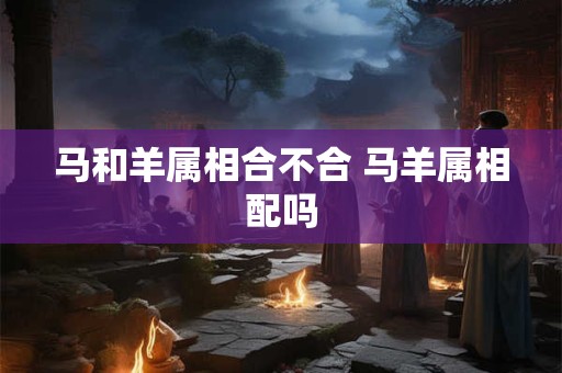 马和羊属相合不合 马羊属相配吗