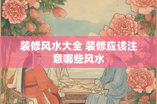 装修风水大全 装修应该注意哪些风水 装修风水大全 装修应该注意哪些风水