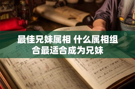 最佳兄妹属相 什么属相组合最适合成为兄妹 最佳兄妹属相 什么属相组合最适合成为兄妹