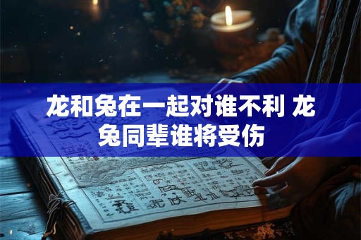 龙和兔在一起对谁不利 龙兔同辈谁将受伤 龙和兔在一起对谁不利 龙兔同辈谁将受伤