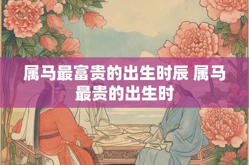 属马最富贵的出生时辰 属马最贵的出生时 属马最富贵的出生时辰 属马最贵的出生时