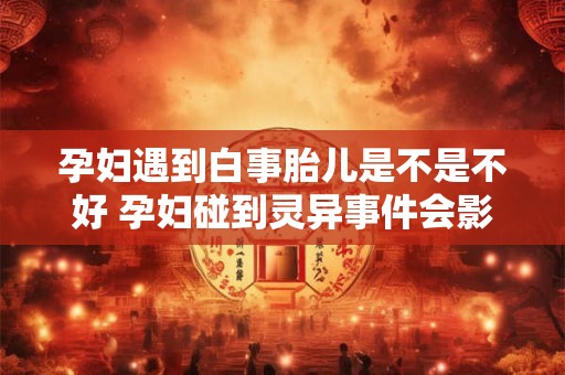 孕妇遇到白事胎儿是不是不好 孕妇碰到灵异事件会影响胎儿吗