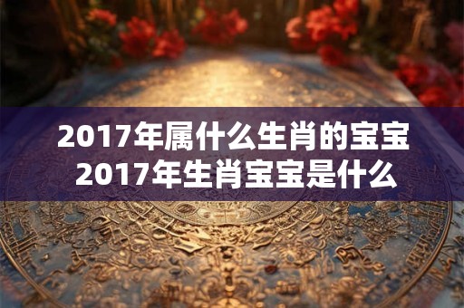 2017年属什么生肖的宝宝 2017年生肖宝宝是什么