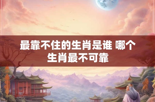 最靠不住的生肖是谁 哪个生肖最不可靠 最靠不住的生肖是谁 哪个生肖最不可靠