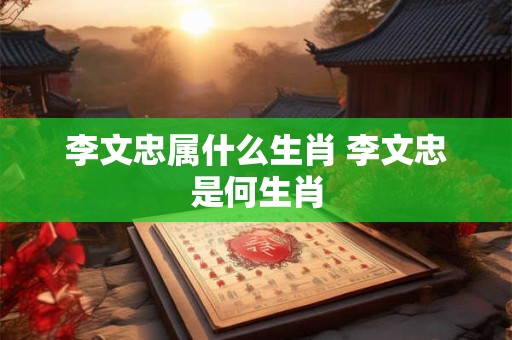 李文忠属什么生肖 李文忠是何生肖
