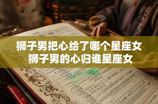 狮子男把心给了哪个星座女 狮子男的心归谁星座女 狮子男把心给了哪个星座女 狮子男的心归谁星座女