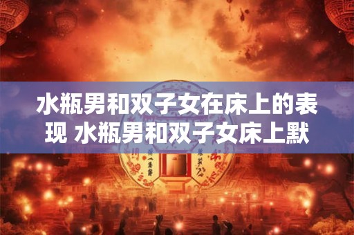 水瓶男和双子女在床上的表现 水瓶男和双子女床上默契吗 水瓶男和双子女在床上的表现 水瓶男和双子女床上默契吗