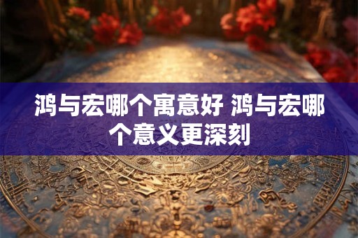 鸿与宏哪个寓意好 鸿与宏哪个意义更深刻 鸿与宏哪个寓意好 鸿与宏哪个意义更深刻